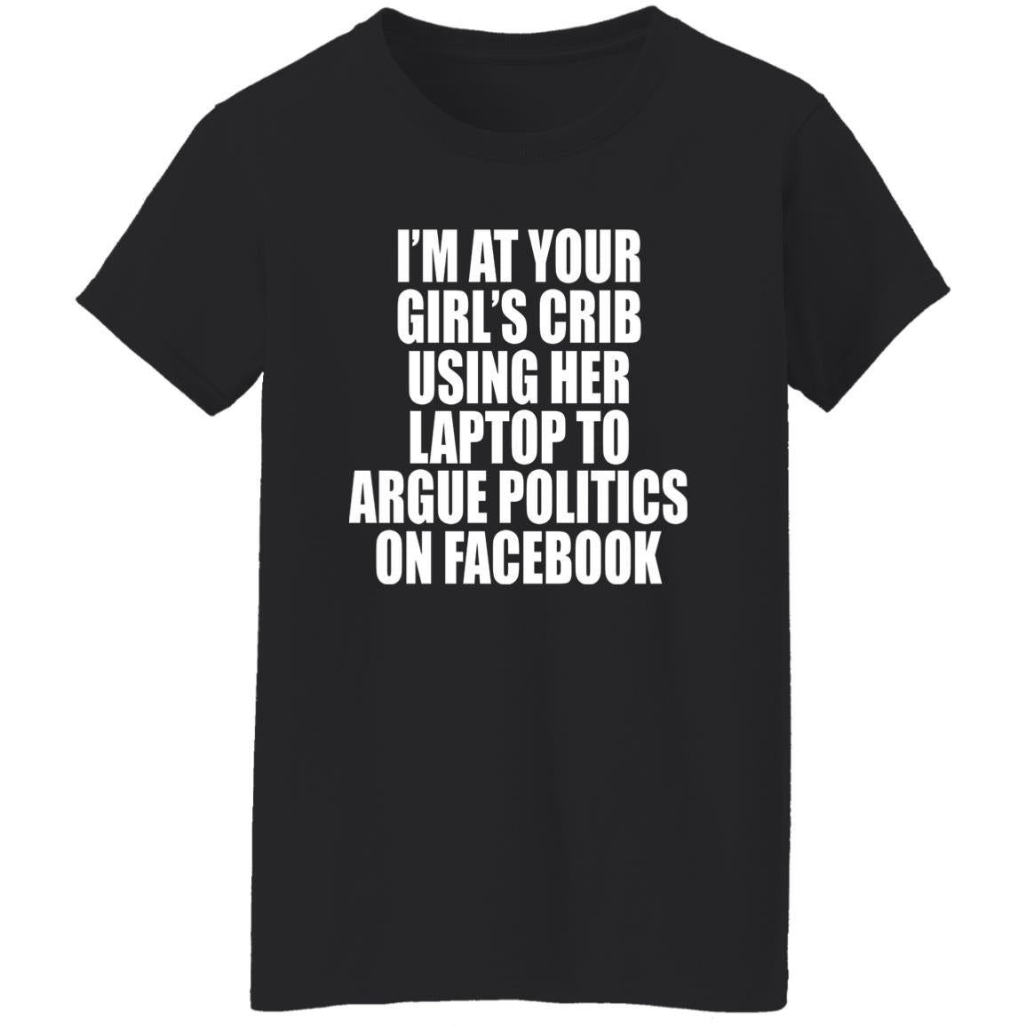 I’m At Your Girl’s Crib Using Her Laptop To Argue Politics On Facebook Shirt