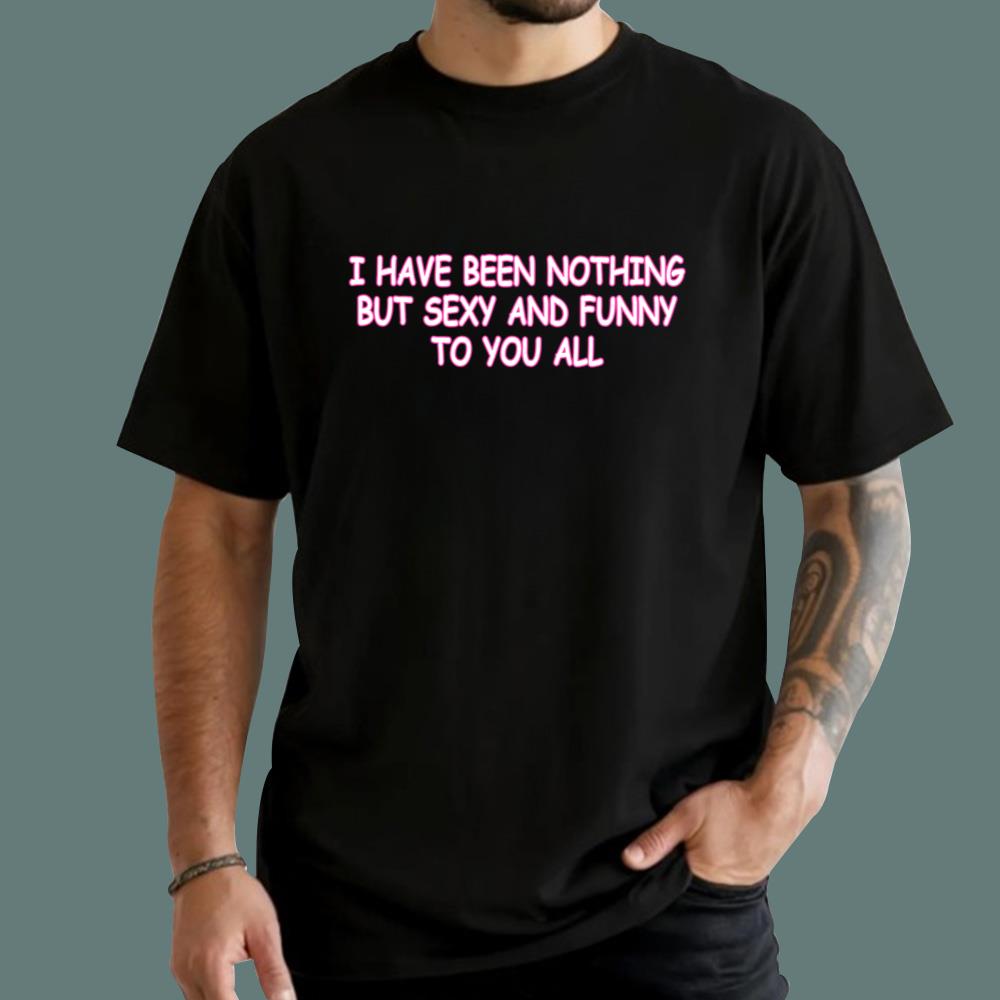 I Have Been Nothing But Sexy And Funny To You All T-Shirt