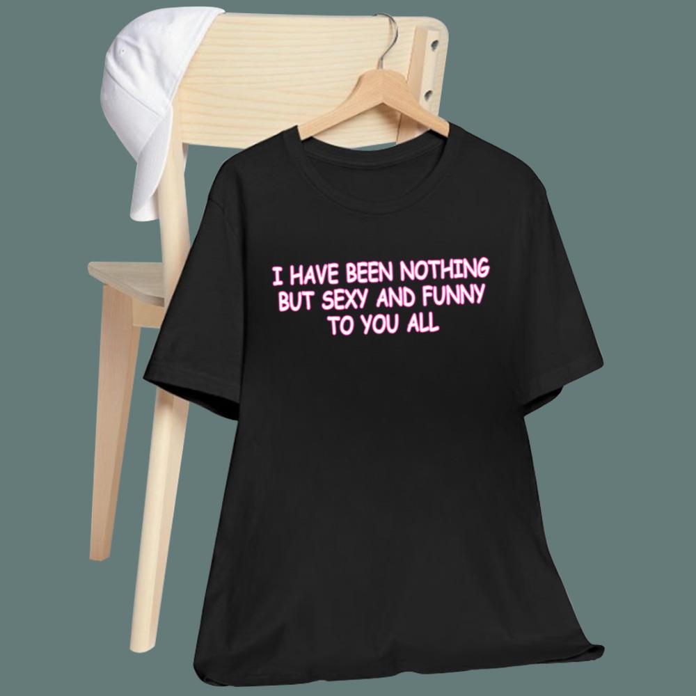 I Have Been Nothing But Sexy And Funny To You All T-Shirt