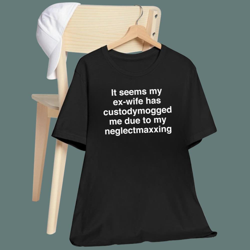 It Seems My Ex-Wife Has Custodymogged Me Due To My Neglectmaxxing T-Shirt